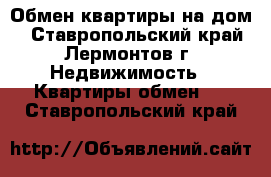 Обмен квартиры на дом. - Ставропольский край, Лермонтов г. Недвижимость » Квартиры обмен   . Ставропольский край